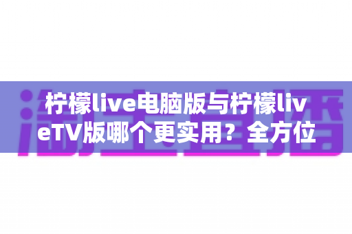 柠檬live电脑版与柠檬liveTV版哪个更实用？全方位深度对比解析，帮你找到最适合自己的大屏观看方案