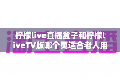柠檬live直播盒子和柠檬liveTV版哪个更适合老人用?全面对比帮您做出正确选择 柠檬live直播盒子和柠檬liveTV版哪个更适合老人用?全面对比帮您做出正确选择