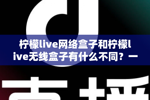 柠檬live网络盒子和柠檬live无线盒子有什么不同?一文读懂两款电视盒子的核心区别 柠檬live网络盒子和柠檬live无线盒子有什么不同?一文读懂两款电视盒子的核心区别