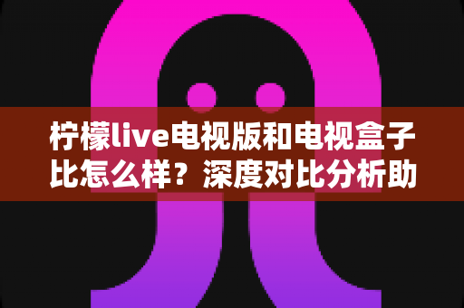 柠檬live电视版和电视盒子比怎么样？深度对比分析助你选出最适合的观影方案