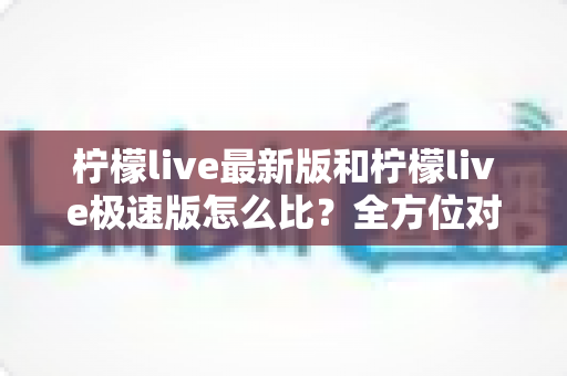 柠檬live最新版和柠檬live极速版怎么比?全方位对比评测帮你选出最适合的版本 柠檬live最新版和柠檬live极速版怎么比?全方位对比评测帮你选出最适合的版本