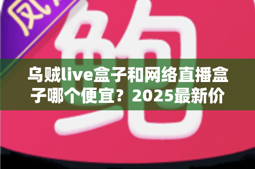 乌贼live盒子和网络直播盒子哪个便宜?2025最新价格对比与高性价比选购指南 乌贼live盒子和网络直播盒子哪个便宜?2025最新价格对比与高性价比选购指南