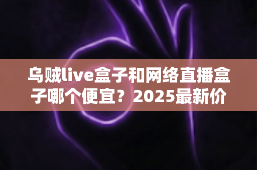 乌贼live盒子和网络直播盒子哪个便宜？2025最新价格对比与高性价比选购指南
