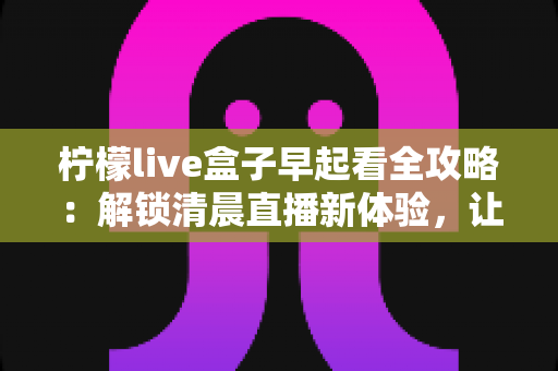 柠檬live盒子早起看全攻略:解锁清晨直播新体验,让每个早晨更有活力 柠檬live盒子早起看全攻略:解锁清晨直播新体验,让每个早晨更有活力