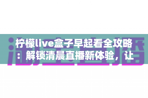 柠檬live盒子早起看全攻略:解锁清晨直播新体验,让每个早晨更有活力 柠檬live盒子早起看全攻略:解锁清晨直播新体验,让每个早晨更有活力