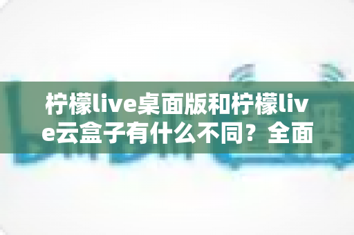 柠檬live桌面版和柠檬live云盒子有什么不同？全面解析两者差异与选购指南