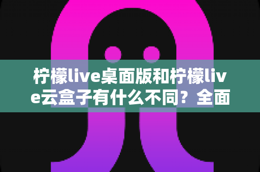 柠檬live桌面版和柠檬live云盒子有什么不同？全面解析两者差异与选购指南