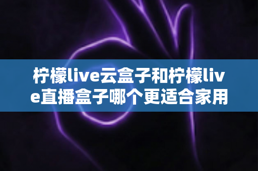 柠檬live云盒子和柠檬live直播盒子哪个更适合家用？一篇看懂两款电视盒子的家庭选购深度对比指南