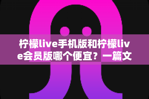 柠檬live手机版和柠檬live会员版哪个便宜？一篇文章帮你算清这笔账