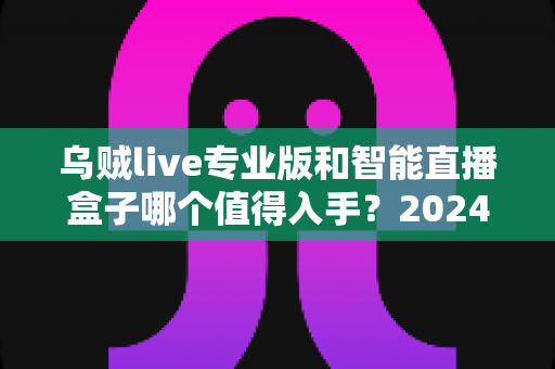 乌贼live专业版和智能直播盒子哪个值得入手？2024年直播设备选购全攻略与深度对比测评