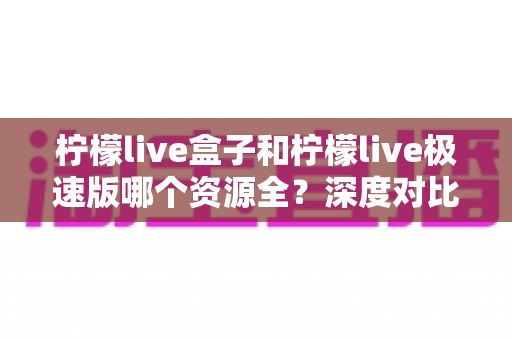 柠檬live盒子和柠檬live极速版哪个资源全?深度对比评测,看完这篇再选不纠结 柠檬live盒子和柠檬live极速版哪个资源全?深度对比评测,看完这篇再选不纠结