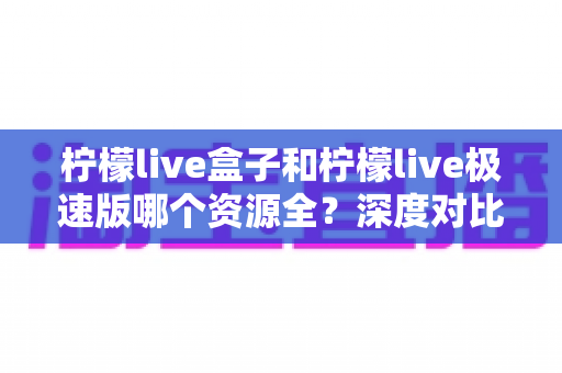 柠檬live盒子和柠檬live极速版哪个资源全?深度对比评测,看完这篇再选不纠结 柠檬live盒子和柠檬live极速版哪个资源全?深度对比评测,看完这篇再选不纠结