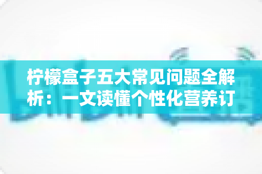 柠檬盒子五大常见问题全解析:一文读懂个性化营养订阅服务的所有疑问 柠檬盒子五大常见问题全解析:一文读懂个性化营养订阅服务的所有疑问