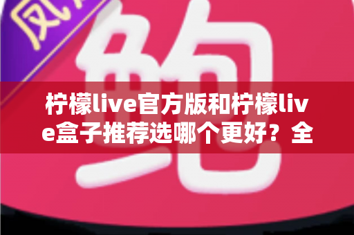 柠檬live官方版和柠檬live盒子推荐选哪个更好?全面对比分析与选购指南 柠檬live官方版和柠檬live盒子推荐选哪个更好?全面对比分析与选购指南
