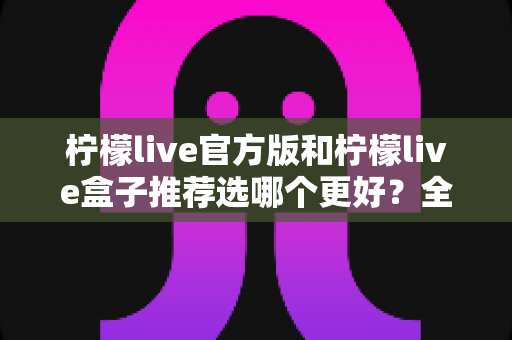 柠檬live官方版和柠檬live盒子推荐选哪个更好?全面对比分析与选购指南 柠檬live官方版和柠檬live盒子推荐选哪个更好?全面对比分析与选购指南
