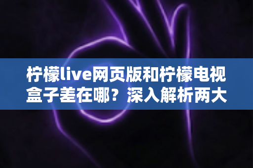柠檬live网页版和柠檬电视盒子差在哪？深入解析两大版本差异，帮你选对追剧看直播的最佳方式