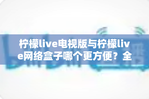 柠檬live电视版与柠檬live网络盒子哪个更方便？全面对比帮你找到最适合的大屏观影方案