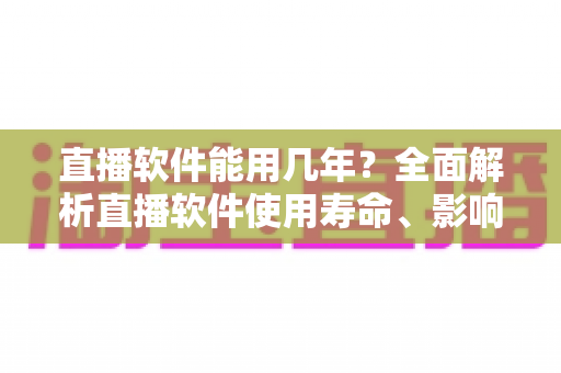 直播软件能用几年?全面解析直播软件使用寿命、影响因素与延长技巧 直播软件能用几年?全面解析直播软件使用寿命、影响因素与延长技巧