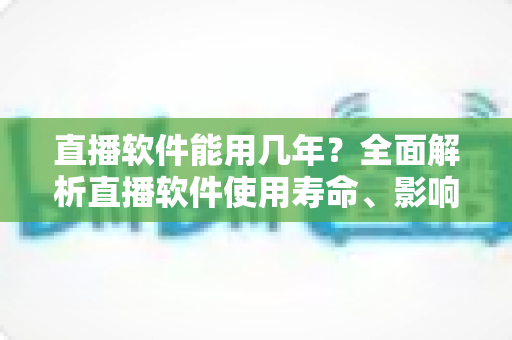 直播软件能用几年?全面解析直播软件使用寿命、影响因素与延长技巧 直播软件能用几年?全面解析直播软件使用寿命、影响因素与延长技巧