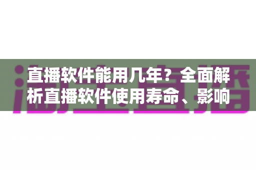 直播软件能用几年？全面解析直播软件使用寿命、影响因素与延长技巧