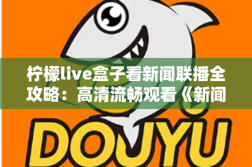 柠檬live盒子看新闻联播全攻略:高清流畅观看《新闻联播》的实用指南与技巧分享 柠檬live盒子看新闻联播全攻略:高清流畅观看《新闻联播》的实用指南与技巧分享