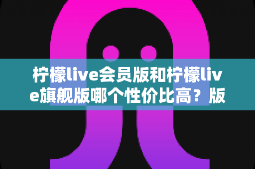 柠檬live会员版和柠檬live旗舰版哪个性价比高？版本差异、使用场景与选购建议全解析