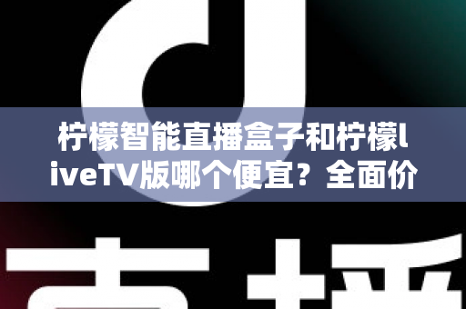 柠檬智能直播盒子和柠檬liveTV版哪个便宜?全面价格对比与选购指南 柠檬智能直播盒子和柠檬liveTV版哪个便宜?全面价格对比与选购指南