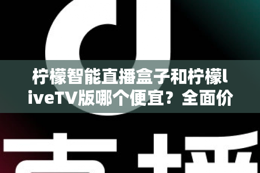 柠檬智能直播盒子和柠檬liveTV版哪个便宜？全面价格对比与选购指南