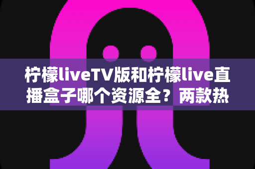 柠檬liveTV版和柠檬live直播盒子哪个资源全？两款热门直播软件深度对比与选择指南