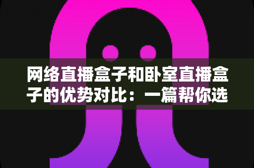 网络直播盒子和卧室直播盒子的优势对比:一篇帮你选对设备的实用选购指南 网络直播盒子和卧室直播盒子的优势对比:一篇帮你选对设备的实用选购指南