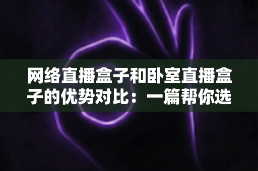 网络直播盒子和卧室直播盒子的优势对比:一篇帮你选对设备的实用选购指南 网络直播盒子和卧室直播盒子的优势对比:一篇帮你选对设备的实用选购指南