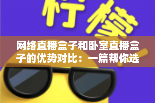 网络直播盒子和卧室直播盒子的优势对比：一篇帮你选对设备的实用选购指南