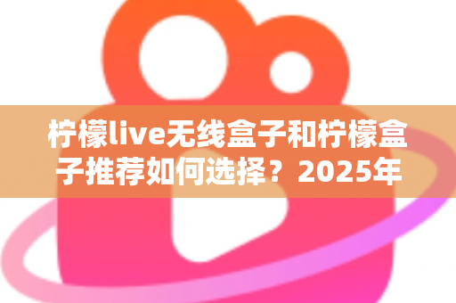柠檬live无线盒子和柠檬盒子推荐如何选择?2025年最新电视盒子选购指南与实用避坑攻略 柠檬live无线盒子和柠檬盒子推荐如何选择?2025年最新电视盒子选购指南与实用避坑攻略