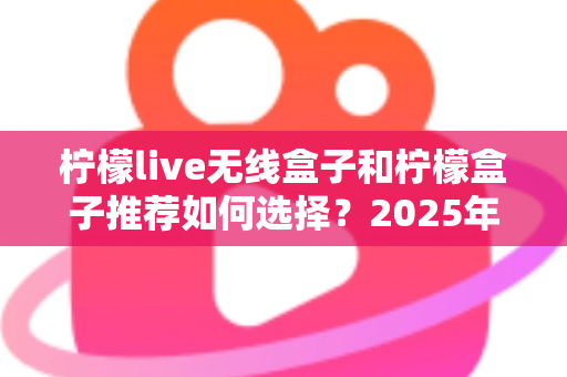 柠檬live无线盒子和柠檬盒子推荐如何选择？2025年最新电视盒子选购指南与实用避坑攻略