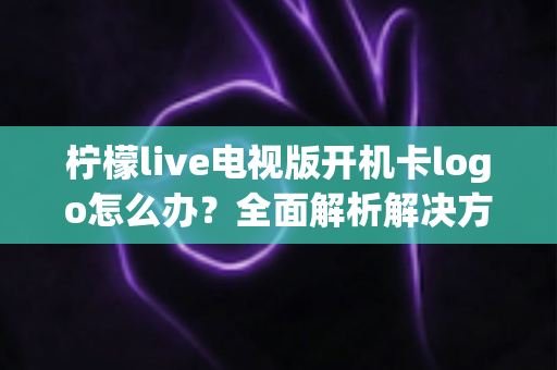 柠檬live电视版开机卡logo怎么办?全面解析解决方法与预防技巧大全 柠檬live电视版开机卡logo怎么办?全面解析解决方法与预防技巧大全