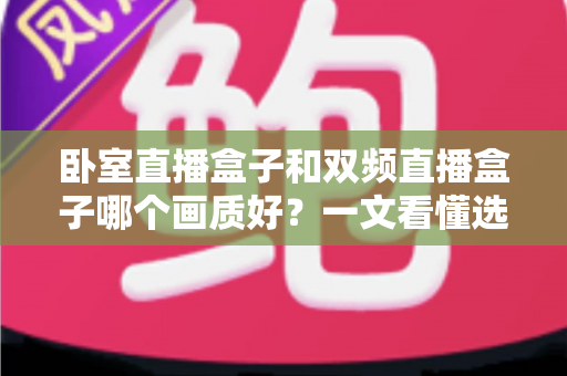 卧室直播盒子和双频直播盒子哪个画质好？一文看懂选购要点，告别模糊卡顿烦恼