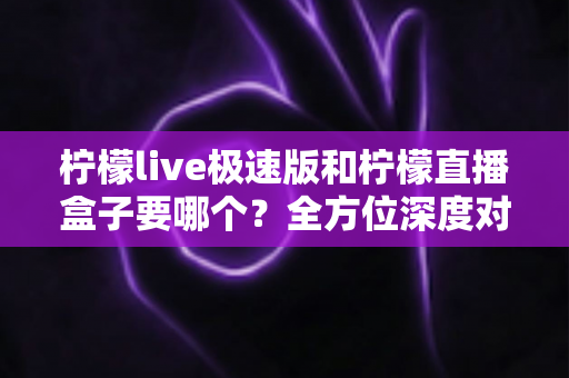 柠檬live极速版和柠檬直播盒子要哪个？全方位深度对比，帮你一次选对不踩坑