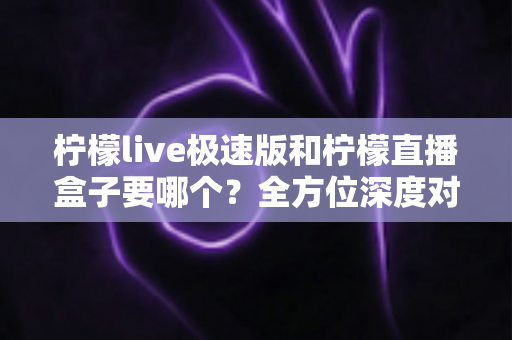 柠檬live极速版和柠檬直播盒子要哪个？全方位深度对比，帮你一次选对不踩坑