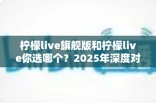 柠檬live旗舰版和柠檬live你选哪个？2025年深度对比评测帮你做明智决定