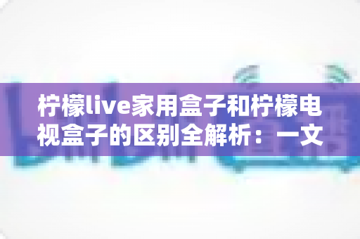 柠檬live家用盒子和柠檬电视盒子的区别全解析：一文读懂如何选择最适合你的电视盒子