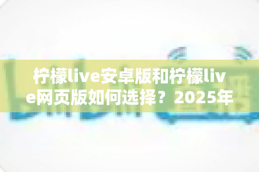 柠檬live安卓版和柠檬live网页版如何选择？2025年最全对比指南助你轻松决策