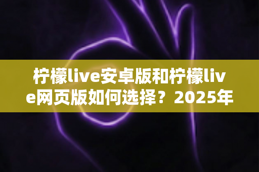 柠檬live安卓版和柠檬live网页版如何选择？2025年最全对比指南助你轻松决策