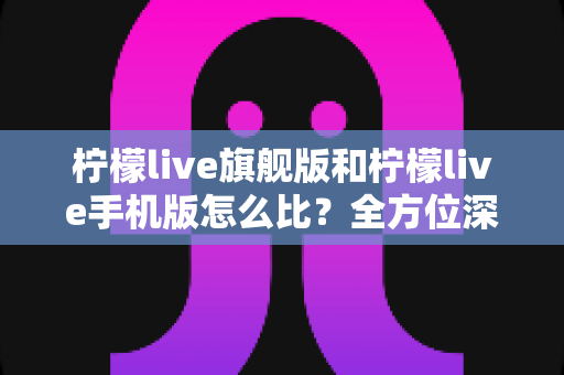 柠檬live旗舰版和柠檬live手机版怎么比?全方位深度对比评测与选购指南 柠檬live旗舰版和柠檬live手机版怎么比?全方位深度对比评测与选购指南