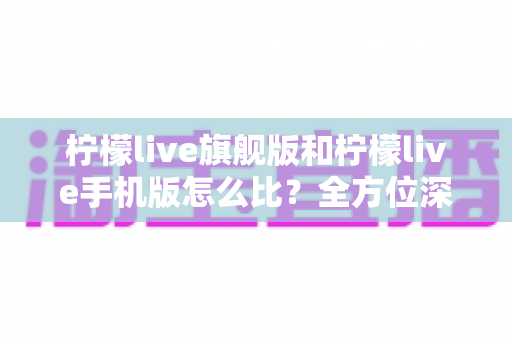 柠檬live旗舰版和柠檬live手机版怎么比?全方位深度对比评测与选购指南 柠檬live旗舰版和柠檬live手机版怎么比?全方位深度对比评测与选购指南