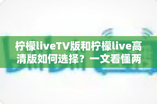 柠檬liveTV版和柠檬live高清版如何选择?一文看懂两大版本的差异与选购攻略 柠檬liveTV版和柠檬live高清版如何选择?一文看懂两大版本的差异与选购攻略