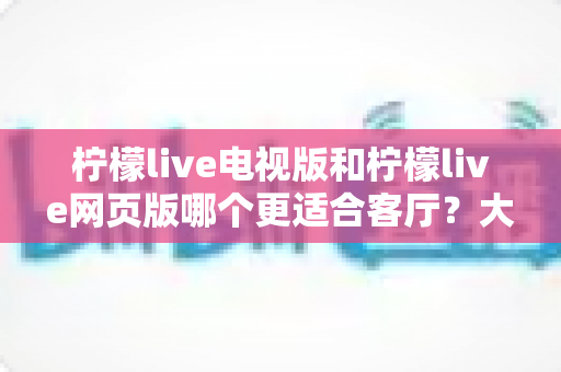 柠檬live电视版和柠檬live网页版哪个更适合客厅？大屏观影体验全面对比与选购指南