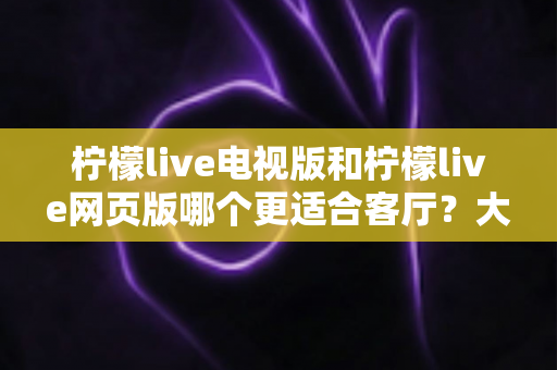 柠檬live电视版和柠檬live网页版哪个更适合客厅？大屏观影体验全面对比与选购指南
