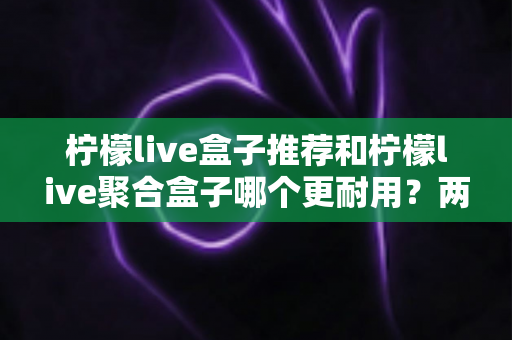 柠檬live盒子推荐和柠檬live聚合盒子哪个更耐用？两款电视盒子耐用性深度对比与选购全攻略