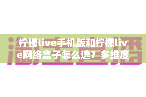 柠檬live手机版和柠檬live网络盒子怎么选？多维度对比帮你找到最适合的观看方案