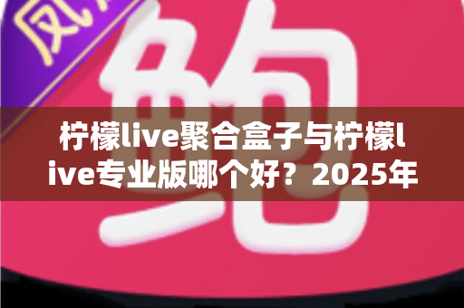 柠檬live聚合盒子与柠檬live专业版哪个好？2025年最全选购对比指南，帮你找到最适合的直播方案